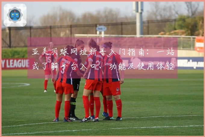 亚美买球网址新手入门指南：一站式了解平台入口、功能及使用体验