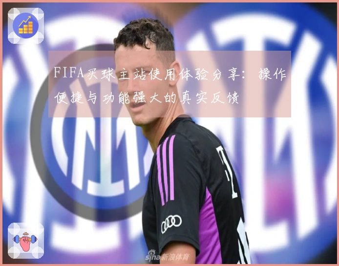 FIFA买球主站使用体验分享：操作便捷与功能强大的真实反馈