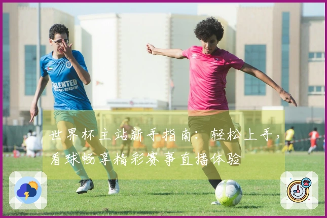 世界杯主站新手指南：轻松上手，看球畅享精彩赛事直播体验